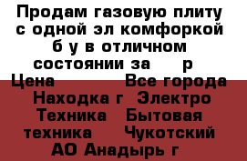 Продам газовую плиту с одной эл.комфоркой б/у в отличном состоянии за 3000р › Цена ­ 3 000 - Все города, Находка г. Электро-Техника » Бытовая техника   . Чукотский АО,Анадырь г.